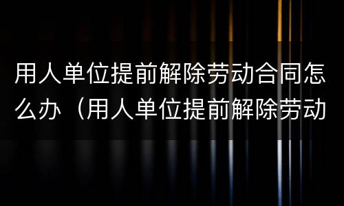 用人单位提前解除劳动合同怎么办（用人单位提前解除劳动合同怎么办手续）