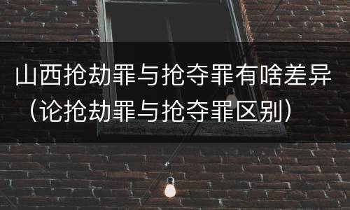 山西抢劫罪与抢夺罪有啥差异（论抢劫罪与抢夺罪区别）
