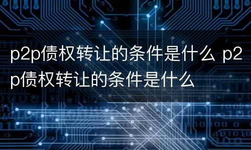 p2p债权转让的条件是什么 p2p债权转让的条件是什么