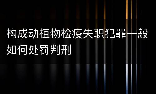 构成动植物检疫失职犯罪一般如何处罚判刑