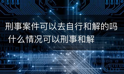 刑事案件可以去自行和解的吗 什么情况可以刑事和解