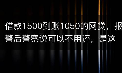 借款1500到账1050的网贷，报警后警察说可以不用还，是这样的嘛
