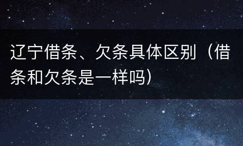 辽宁借条、欠条具体区别（借条和欠条是一样吗）
