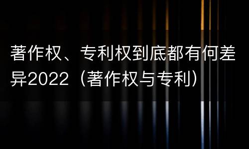 著作权、专利权到底都有何差异2022（著作权与专利）
