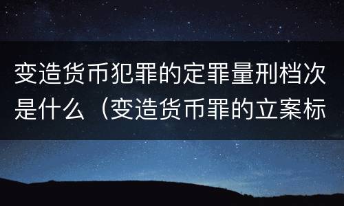 变造货币犯罪的定罪量刑档次是什么（变造货币罪的立案标准）