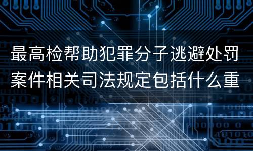 最高检帮助犯罪分子逃避处罚案件相关司法规定包括什么重要内容