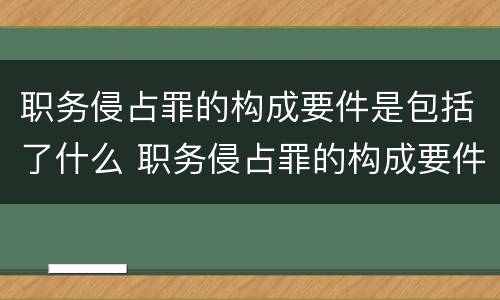 职务侵占罪的构成要件是包括了什么 职务侵占罪的构成要件是包括了什么