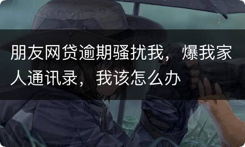 朋友网贷逾期骚扰我，爆我家人通讯录，我该怎么办