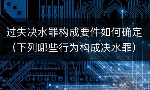 过失决水罪构成要件如何确定(下列哪些行为构成决水罪)