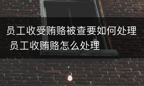 员工收受贿赂被查要如何处理 员工收贿赂怎么处理