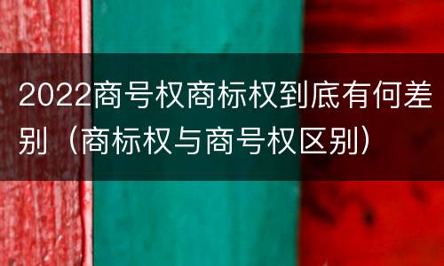 2022商号权商标权到底有何差别（商标权与商号权区别）