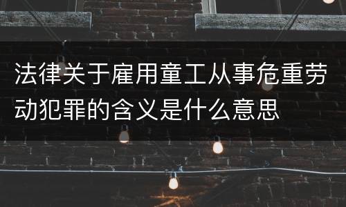 法律关于雇用童工从事危重劳动犯罪的含义是什么意思