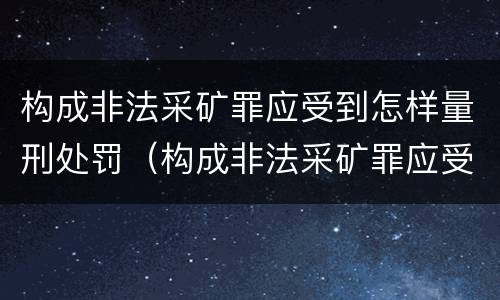 构成非法采矿罪应受到怎样量刑处罚（构成非法采矿罪应受到怎样量刑处罚的情形）