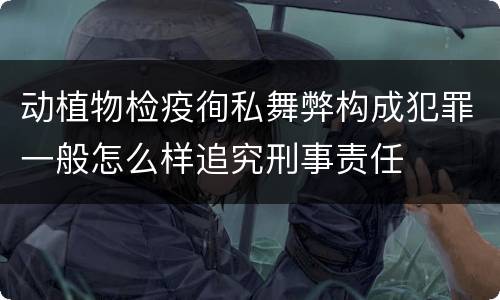动植物检疫徇私舞弊构成犯罪一般怎么样追究刑事责任