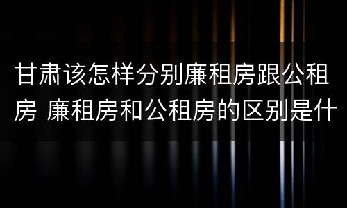 甘肃该怎样分别廉租房跟公租房 廉租房和公租房的区别是什么