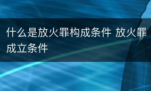什么是放火罪构成条件 放火罪成立条件