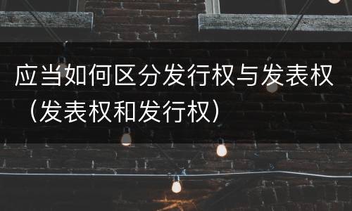 应当如何区分发行权与发表权（发表权和发行权）