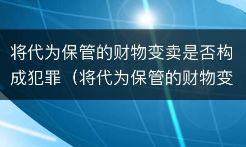 将代为保管的财物变卖是否构成犯罪（将代为保管的财物变卖是否构成犯罪行为）