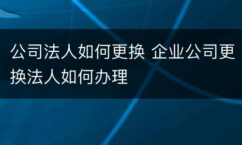 公司法人如何更换 企业公司更换法人如何办理