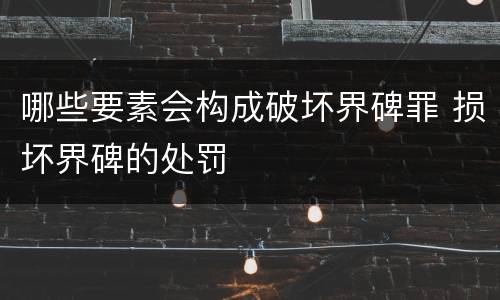 哪些要素会构成破坏界碑罪 损坏界碑的处罚
