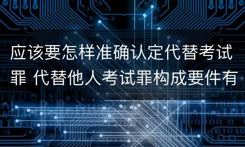 应该要怎样准确认定代替考试罪 代替他人考试罪构成要件有何规定