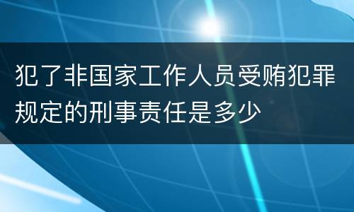 犯了非国家工作人员受贿犯罪规定的刑事责任是多少