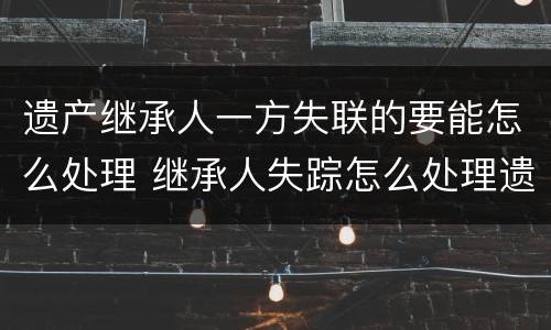 遗产继承人一方失联的要能怎么处理 继承人失踪怎么处理遗产