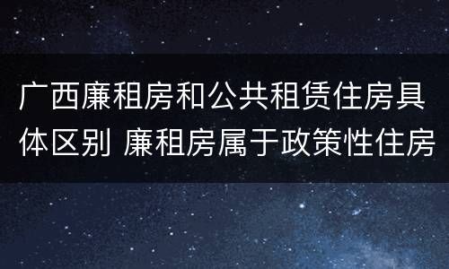 广西廉租房和公共租赁住房具体区别 廉租房属于政策性住房吗