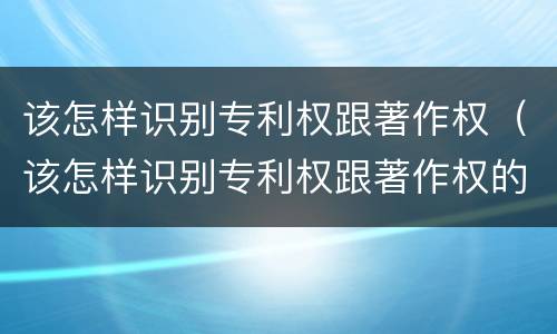 该怎样识别专利权跟著作权（该怎样识别专利权跟著作权的区别）