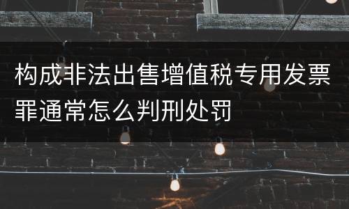 构成非法出售增值税专用发票罪通常怎么判刑处罚