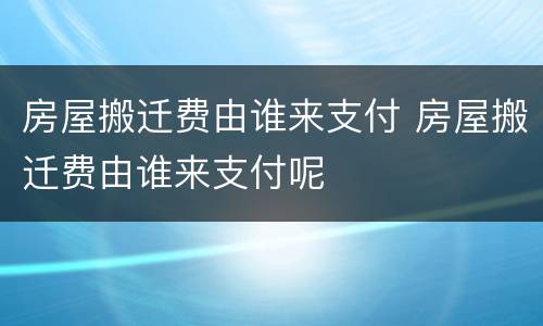 房屋搬迁费由谁来支付 房屋搬迁费由谁来支付呢