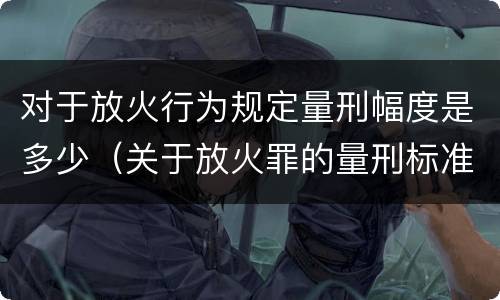 对于放火行为规定量刑幅度是多少（关于放火罪的量刑标准）