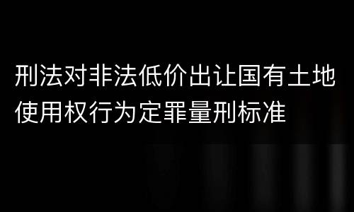 刑法对非法低价出让国有土地使用权行为定罪量刑标准