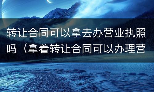 转让合同可以拿去办营业执照吗（拿着转让合同可以办理营业执照吗）