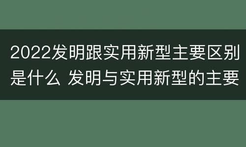2022发明跟实用新型主要区别是什么 发明与实用新型的主要区别