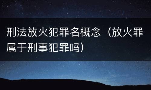 刑法放火犯罪名概念（放火罪属于刑事犯罪吗）