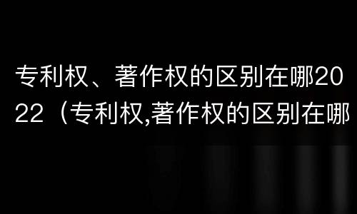 专利权、著作权的区别在哪2022（专利权,著作权的区别在哪2022年）