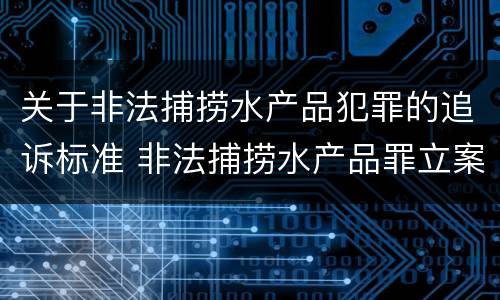 关于非法捕捞水产品犯罪的追诉标准 非法捕捞水产品罪立案追诉标准