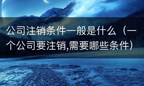 公司注销条件一般是什么（一个公司要注销,需要哪些条件）