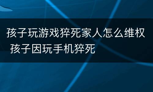 孩子玩游戏猝死家人怎么维权 孩子因玩手机猝死