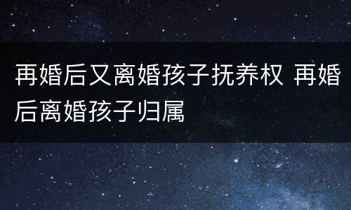 再婚后又离婚孩子抚养权 再婚后离婚孩子归属