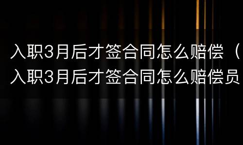 入职3月后才签合同怎么赔偿（入职3月后才签合同怎么赔偿员工）