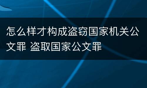 怎么样才构成盗窃国家机关公文罪 盗取国家公文罪