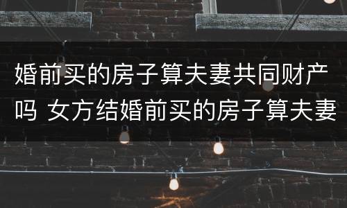 婚前买的房子算夫妻共同财产吗 女方结婚前买的房子算夫妻共同财产吗