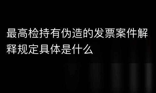 最高检持有伪造的发票案件解释规定具体是什么