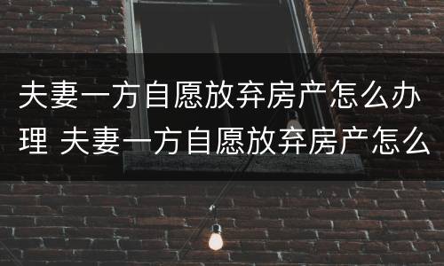 夫妻一方自愿放弃房产怎么办理 夫妻一方自愿放弃房产怎么办理过户
