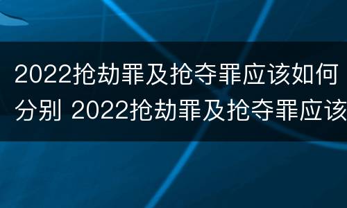 2022抢劫罪及抢夺罪应该如何分别 2022抢劫罪及抢夺罪应该如何分别判定