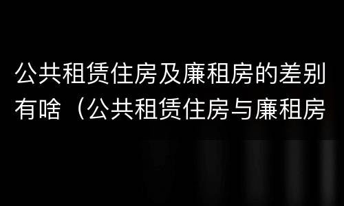 公共租赁住房及廉租房的差别有啥（公共租赁住房与廉租房的区别）