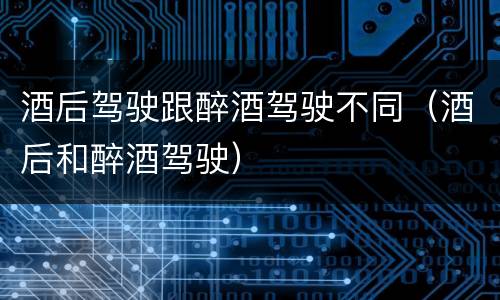 酒后驾驶跟醉酒驾驶不同（酒后和醉酒驾驶）