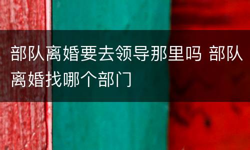 部队离婚要去领导那里吗 部队离婚找哪个部门
